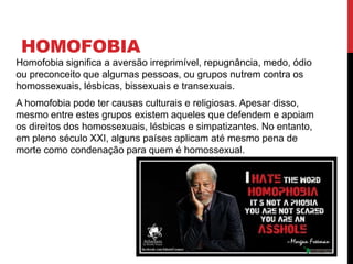 HOMOFOBIA
Homofobia significa a aversão irreprimível, repugnância, medo, ódio
ou preconceito que algumas pessoas, ou grupos nutrem contra os
homossexuais, lésbicas, bissexuais e transexuais.
A homofobia pode ter causas culturais e religiosas. Apesar disso,
mesmo entre estes grupos existem aqueles que defendem e apoiam
os direitos dos homossexuais, lésbicas e simpatizantes. No entanto,
em pleno século XXI, alguns países aplicam até mesmo pena de
morte como condenação para quem é homossexual.
 