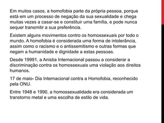 Em muitos casos, a homofobia parte da própria pessoa, porque
está em um processo de negação da sua sexualidade e chega
muitas vezes a casar-se e constituir uma família, e pode nunca
sequer transmitir a sua preferência.
Existem alguns movimentos contro os homossexuais por todo o
mundo. A homofobia é considerada uma forma de intolerância,
assim como o racismo e o antissemitismo e outras formas que
negam a humanidade e dignidade a estas pessoas.
Desde 19991, a Anistia Internacional passou a considerar a
discriminação contra os homossexuais uma violação aos direitos
humanos.
17 de maio- Dia Internacional contra a Homofobia, reconhecido
pela ONU.
Entre 1948 e 1990, a homossexualidade era considerada um
transtorno metal e uma escolha de estilo de vida.
 