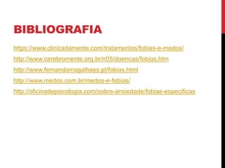 BIBLIOGRAFIA
https://www.clinicadamente.com/tratamentos/fobias-e-medos/
http://www.cerebromente.org.br/n05/doencas/fobias.htm
http://www.fernandomagalhaes.pt/fobias.html
http://www.medos.com.br/medos-e-fobias/
http://oficinadepsicologia.com/sobre-ansiedade/fobias-especificas
 