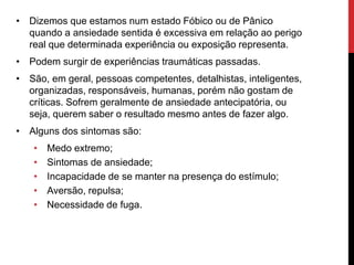 • Dizemos que estamos num estado Fóbico ou de Pânico
quando a ansiedade sentida é excessiva em relação ao perigo
real que determinada experiência ou exposição representa.
• Podem surgir de experiências traumáticas passadas.
• São, em geral, pessoas competentes, detalhistas, inteligentes,
organizadas, responsáveis, humanas, porém não gostam de
críticas. Sofrem geralmente de ansiedade antecipatória, ou
seja, querem saber o resultado mesmo antes de fazer algo.
• Alguns dos sintomas são:
• Medo extremo;
• Sintomas de ansiedade;
• Incapacidade de se manter na presença do estímulo;
• Aversão, repulsa;
• Necessidade de fuga.
 