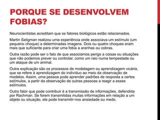 PORQUE SE DESENVOLVEM
FOBIAS?
Neurocientistas acreditam que os fatores biológicos estão relacionados.
Martin Seligman realizou uma experiência onde associava um estímulo (um
pequeno choque) a determinadas imagens. Dois ou quatro choques eram
mais que suficiente para criar uma fobia a aranhas ou cobras.
Outra razão pode ser o fato de que associamos perigo a coisas ou situações
que não podemos prever ou controlar, como um raio numa tempestade ou
um ataque de um animal.
Outra explicação são os processos de modelagem ou aprendizagem vicária,
que se refere à aprendizagem do indivíduo ao meio da observação de
modelos. Assim, uma pessoa pode aprender padrões de resposta a certos
estímulos, a partir da observação de outras pessoas a reagir a esses
estímulos.
Outro fator que pode contribuir é a transmissão de informações, defendida
por Rachman. Se forem transmitidas muitas informações em relação a um
objeto ou situação, ele pode transmitir-nos ansiedade ou medo.
 