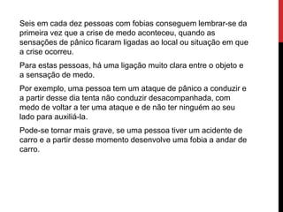 Seis em cada dez pessoas com fobias conseguem lembrar-se da
primeira vez que a crise de medo aconteceu, quando as
sensações de pânico ficaram ligadas ao local ou situação em que
a crise ocorreu.
Para estas pessoas, há uma ligação muito clara entre o objeto e
a sensação de medo.
Por exemplo, uma pessoa tem um ataque de pânico a conduzir e
a partir desse dia tenta não conduzir desacompanhada, com
medo de voltar a ter uma ataque e de não ter ninguém ao seu
lado para auxiliá-la.
Pode-se tornar mais grave, se uma pessoa tiver um acidente de
carro e a partir desse momento desenvolve uma fobia a andar de
carro.
 