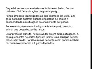O que há em comum em todas as fobias é o cérebro faz um
poderoso “link” em situações de grande perigo.
Fortes emoções ficam ligadas ao que acontece em volta. Em
geral as fobias ocorrem quando um ataque de pânico é
desencadeado em situações potencialmente perigosas.
Por exemplo, nenhum animal gosta de estar perto de outro
animal que possa trazer-lhe riscos.
Estar preso no trânsito, num elevador ou em outras situações, é,
para quem sofre de certos tipos de fobias, uma situação de ficar
preso, sem saída. Por isso muitos pacientes com pânico acabam
por desenvolver fobias a lugares fechados.
 