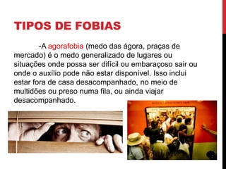 TIPOS DE FOBIAS
-A agorafobia (medo das ágora, praças de
mercado) é o medo generalizado de lugares ou
situações onde possa ser difícil ou embaraçoso sair ou
onde o auxílio pode não estar disponível. Isso inclui
estar fora de casa desacompanhado, no meio de
multidões ou preso numa fila, ou ainda viajar
desacompanhado.
 