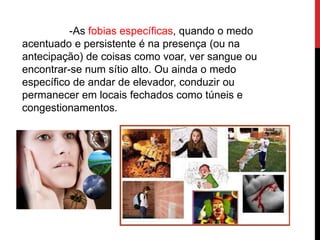 -As fobias específicas, quando o medo
acentuado e persistente é na presença (ou na
antecipação) de coisas como voar, ver sangue ou
encontrar-se num sítio alto. Ou ainda o medo
específico de andar de elevador, conduzir ou
permanecer em locais fechados como túneis e
congestionamentos.
 