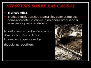 HIPOTESIS SOBRE LAS CAUSAS El psicoanálisis El psicoanálisis describe las manifestaciones fóbicas  como una defensa contra la amenaza producida al emerger las pulsiones del ello.  La evitación de ciertas situaciones  sirve par huir de conflictos  inconscientes que aquellas  situaciones reactivan.   