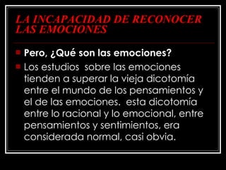 LA INCAPACIDAD DE RECONOCER LAS EMOCIONES Pero, ¿Qué son las emociones? Los estudios  sobre las emociones tienden a superar la vieja dicotomía entre el mundo de los pensamientos y el de las emociones.  esta dicotomía entre lo racional y lo emocional, entre pensamientos y sentimientos, era considerada normal, casi obvia.  