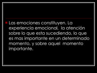 Las emociones constituyen. La experiencia emocional,  la atención  sobre lo que esta sucediendo, lo que es mas importante en un determinado momento, y sobre aquel  momento importante.   