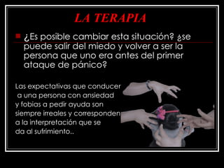 LA TERAPIA ¿ Es posible cambiar esta situación? ¿se puede salir del miedo y volver a ser la persona que uno era antes del primer ataque de pánico?  Las expectativas que conducen a una persona con ansiedad  y fobias a pedir ayuda son  siempre irreales y corresponden  a la interpretación que se  da al sufrimiento.. 