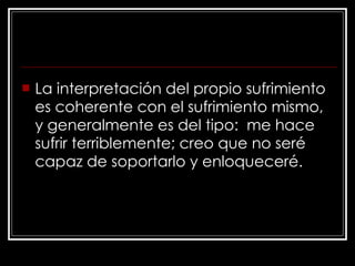 La interpretación del propio sufrimiento es coherente con el sufrimiento mismo, y generalmente es del tipo:  me hace sufrir terriblemente; creo que no seré capaz de soportarlo y enloqueceré.   