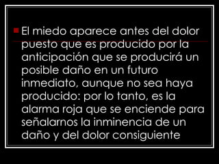 El miedo aparece antes del dolor puesto que es producido por la anticipación que se producirá un posible daño en un futuro inmediato, aunque no sea haya producido: por lo tanto, es la alarma roja que se enciende para señalarnos la inminencia de un daño y del dolor consiguiente 