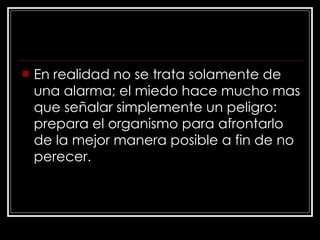 En realidad no se trata solamente de una alarma; el miedo hace mucho mas que señalar simplemente un peligro: prepara el organismo para afrontarlo de la mejor manera posible a fin de no perecer. 