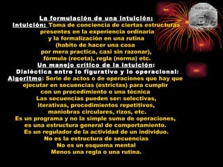 La formulación de una intuición: Intuición:   Toma de conciencia de ciertas estructuras presentes en la experiencia ordinaria y la formalización en una rutina  (habito de hacer una cosa  por mera practica, casi sin razonar), fórmula (receta), regla (norma) etc. Un manejo crítico de la intuición : Dialéctica entre lo figurativo y lo operacional : Algoritmo : Serie de actos o de operaciones que hay que  ejecutar en secuencias (estrictas) para cumplir  con un procedimiento o una técnica  Las secuencias pueden ser: selectivas, iterativas, procedimientos repetitivos, maniobras circulares, rizos, etc. Es un programa y no la simple suma de operaciones,  es una estructura general de comportamiento.  Es un regulador de la actividad de un individuo. No es la estructura de secuencias No es un esquema mental Menos una regla o una rutina. 