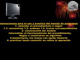 Instrucciones para el uso y practica del manejo de programas 1- entender el procedimiento a seguir 1.1- secuencias 1.2- ordenes 1.3- iconos correspondientes 2- construcción del modelo Internalizar el funcionamiento del procedimiento,  Seguir o construirse un algoritmo 3-memorizarlo, los iconos son ayuda memoria 4- practicar hasta convertir en rutina la operación 