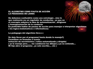 EL ALGORITMO COMO PAUTA DE ACCIÓN LA PEDAGOGÍA DE LANDA No debemos confundirlo como una estrategia , sino lo  que realmente es; un regulador de conductas , ya que en el concepto subyace la idea de automatización , dirigismo y homogeneización de la conducta  Es preferible hablar de pautas de acción para manejar e interpretar algoritmos ( los logico-matematicos e informaticos)  La pedagogía del algoritmo lleva a : Se deja llevar por el programa( hasta donde lo manejo?) Formalizar en formulas o iconos Imitación de movimientos ( rutina automatizada y dirigida) ( yo lo manejo pero…… me cambiaron los dibujos y ya no entiendo… Mi hijo abre el programa , yo solo escribo…. etc ) 