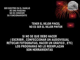 SER DIESTRO EN EL MANEJO DE UNA MAQUINA  NO ES CONOCER  SU FUNCIONAMIENTO TENER EL MEJOR PINCEL NO ES SER EL MEJOR PINTOR SI NO SE QUE DEBO HACER ( ESCRIBIR , CONFECCIONAR UN AUDIOVISUAL RETOCAR FOTOGRAFIAS, HACER UN GRÁFICO , ETC) LOS PROGRAMAS NO LO REEMPLAZAN SON HERRAMIENTAS 