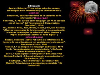 Bibliografía Aparici, Roberto: “Trece mitos sobre las nuevas tecnologías de la información y la comunicación” ( uned.es ) ‏ Busaniche, Beatriz: “Bestiario de la sociedad de la información” ( bea.org.ar ) ‏ Canevaro, A.: “El cuerpo como lenguaje” (en “A la escuela con el cuerpo” del “Movimiento di Cooperazione Educativa”, 1974) ‏ Gil, Adriana, Feliu, Joel, Rivero, Isabel, y Gil, Eva Patricia: “¿Nuevas tecnologías de la información y la comunicación o nuevas tecnologías de relación? Niños, jóvenes y  Paper, Seymmour: "Atemos el nudo digital" ( colewebs.org ) ‏ Roszak, Theodore (1986): “El culto a la información. El folclore de los ordenadores y el verdadero arte de pensar”, Barcelona: Crítica, 1988 Thenon.J. “ La imagen y el lenguaje” Ed.Pleyade. 1971 Not.L. “Las pedagogías del conocimiento “. Ed.Fondo Cultura Economica.Mexico. 1983 Eco.U. “ Apocalípticos e Integrados “ Ed Lumen.1995 Merleau-Ponty. M . 2 La estructura del comportamiento “ Ed.Hachette.1953 Couffignal.L. “La cibernética”. Barcelona.1970. Morin.E. “Introducción al pensamiento complejo “ Ed Gedisa2001 