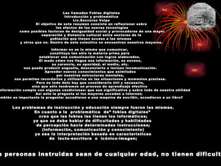 Las llamadas Fobias digitales Introducción y problemática Lic.Soccorso Volpe El objetivo de este resumen consiste en reflexionar sobre los efectos de las nuevas tecnologías como posibles factores de desigualdad social y provocadoras de una mayor separación y distancia cultural entre sectores de la  población que tienen acceso a las mismas  y otros que no. Dentro de este colectivo se encuentran nuestros mayores. Informar no es lo mismo que comunicar, constituye tan sólo la materia prima para  establecer una comunicación con logros elaborados. El modo cómo nos llegue esa información, su exceso, su carencia, su opacidad, el medio, etc. nos puede producir angustia, desconcierto e incluso incomunicación. Aprender nuevos conocimientos que asimilados por nuestras estructuras mentales, nos permitan recordarlos y utilizarlos en las situaciones y momentos precisos. Pero no todo dato hay que considerarlo útil y necesario, sino que sólo tendremos un proceso de aprendizaje efectivo  si la información cumple con algunas condiciones: que sea significativa y sobre todo de nuestra utilidad Así ante la pregunta si los mayores acceden a Internet;  también es importante la pregunta: accedieron a una maquina de escribir, accedieron a un libro? Los problemas de instrucción y educación siempre fueron las mismas. En cuanto a la  problemática  de” fobias digitales”  creo que las fobias las tienen los informáticos;  ya que se debe hablar de dificultades y habilidades  de percepción hacia determinadas instrucciones; (información, comunicación y conocimiento) ya sea la interpretación basada en características  de  lecto-escritura  o  icónico-imagen;  las personas instruidas sean de cualquier edad, no tienen dificultad 