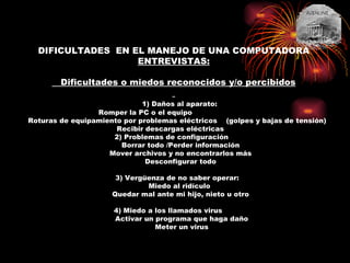 DIFICULTADES  EN EL MANEJO DE UNA COMPUTADORA ENTREVISTAS:     Dificultades o miedos reconocidos y/o percibidos   1) Daños al aparato:   Romper la PC o el equipo                               Roturas de equipamiento por problemas eléctricos  (golpes y bajas de tensión)   Recibir descargas eléctricas       2) Problemas de configuración           Borrar todo /Perder información   Mover archivos y no encontrarlos más   Desconfigurar todo   3) Vergüenza de no saber operar: Miedo al ridículo  Quedar mal ante mi hijo, nieto u otro     4) Miedo a los llamados virus          Activar un programa que haga daño        Meter un virus 