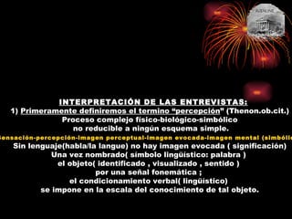 INTERPRETACIÓN DE LAS ENTREVISTAS: 1)  Primeramente definiremos el termino “percepción ” (Thenon.ob.cit.) Proceso complejo físico-biológico-simbólico no reducible a ningún esquema simple. Sensación-percepción-imagen perceptual-imagen evocada-imagen mental (simbólica ) Sin lenguaje(habla/la langue) no hay imagen evocada ( significación) Una vez nombrado( símbolo lingüístico: palabra )  el objeto( identificado , visualizado , sentido )  por una señal fonemática ;  el condicionamiento verbal( lingüístico)  se impone en la escala del conocimiento de tal objeto. 