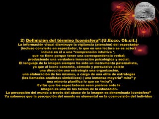 2)  Definición del término Iconósfera ”:(U.Ecco. Ob.cit.) La información visual disminuye la vigilancia (atención) del espectador  (incluso convierte en espectador, lo que en una lectura se es actor)  induce en él a una “comprensión intuitiva “,  que no tiene porque tener una correspondencia verbal; produciendo una verdadera innovación psicológica y social.  El lenguaje de la imagen siempre ha sido un instrumento paternalista,  ya que al icono concreto, cómodo y persuasivo existe  una dirección una estrategia una organización, una elaboración de los mismos, a cargo de una elite de estrategas  (los llamados analistas simbólicos) ( una inmensa mayoría” mira” y una minoría planifica lo que se “mira”) Evitar que los espectadores sean pasivos ante la imagen es una de las tareas de la educación. La percepción del mundo a través del abuso de la imagen es denominada Iconósfera”  Ya sabemos que la percepción del mundo es elemental en la cosmovisión del individuo  