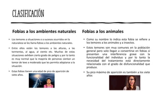 Clasificación
Fobias a los ambientes naturales
• Los temores a situaciones o a sucesos ocurridos en la
naturaleza se les llama fobias a los ambientes naturales.
• Entre ellos están los temores a las alturas, a las
tormentas, al agua, al viento etc. Muchas de estas
situaciones exhiben cierto grado de peligro y por lo tanto
es muy normal que la mayoría de personas sientan un
temor de leve a moderado que les permita adaptarse a la
situación.
• Estas fobias tienen una edad de pico de aparición de
siete años.
Fobias a los animales
• Como su nombre lo indica esta fobia se refiere a
los temores a los animales y a insectos.
• Estos temores son muy comunes en la población
general pero solo llegan a convertirse en fobias si
presentan una interferencia grave con la
funcionalidad del individuo y por lo tanto la
necesidad del tratamiento está directamente
relacionada con el grado de disfuncionalidad que
produce.
• Su pico máximo de aparición es también a los siete
años
 