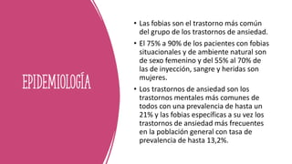 Epidemiología
• Las fobias son el trastorno más común
del grupo de los trastornos de ansiedad.
• El 75% a 90% de los pacientes con fobias
situacionales y de ambiente natural son
de sexo femenino y del 55% al 70% de
las de inyección, sangre y heridas son
mujeres.
• Los trastornos de ansiedad son los
trastornos mentales más comunes de
todos con una prevalencia de hasta un
21% y las fobias específicas a su vez los
trastornos de ansiedad más frecuentes
en la población general con tasa de
prevalencia de hasta 13,2%.
 