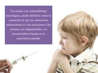 En cuanto a la vulnerabilidad
psicológica, puede definirse como la
sensación de que las situaciones
amenazantes y/o las reacciones a las
mismas son impredecibles y/o
incontrolables basada en la
experiencia pasada.
 