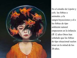 En el estudio de Lipsitz y
cols. las fobias a
animales ,a la
sangre/inyecciones y el e
las fobias de tipo
ambiente natural
empezaron en la infancia
(≤ 12 años Otros han
señalado que las fobias
de tipo situacional suelen
tener en la mitad de los
20 años.
 