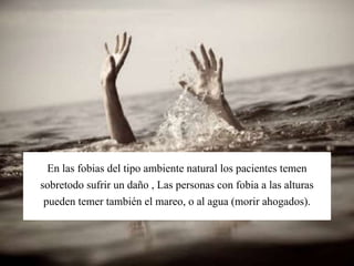 En las fobias del tipo ambiente natural los pacientes temen
sobretodo sufrir un daño , Las personas con fobia a las alturas
pueden temer también el mareo, o al agua (morir ahogados).
 