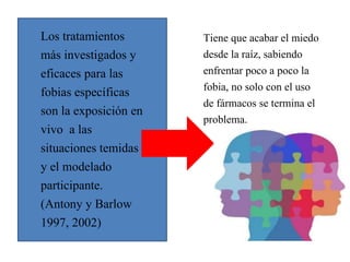 Los tratamientos
más investigados y
eficaces para las
fobias específicas
son la exposición en
vivo a las
situaciones temidas
y el modelado
participante.
(Antony y Barlow
1997, 2002)
Tiene que acabar el miedo
desde la raíz, sabiendo
enfrentar poco a poco la
fobia, no solo con el uso
de fármacos se termina el
problema.
 