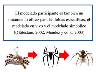 El modelado participante es también un
tratamiento eficaz para las fobias específicas, el
modelado en vivo y el modelado simbólico
((Götestam, 2002; Méndez y cols., 2003)
 