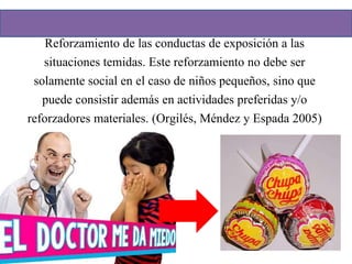 Reforzamiento de las conductas de exposición a las
situaciones temidas. Este reforzamiento no debe ser
solamente social en el caso de niños pequeños, sino que
puede consistir además en actividades preferidas y/o
reforzadores materiales. (Orgilés, Méndez y Espada 2005)
 