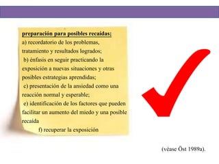 preparación para posibles recaídas;
a) recordatorio de los problemas,
tratamiento y resultados logrados;
b) énfasis en seguir practicando la
exposición a nuevas situaciones y otras
posibles estrategias aprendidas;
c) presentación de la ansiedad como una
reacción normal y esperable;
e) identificación de los factores que pueden
facilitar un aumento del miedo y una posible
recaída
f) recuperar la exposición
(véase Öst 1989a).
 