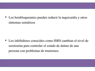 • Los betabloqueantes pueden reducir la taquicardia y otros
síntomas somáticos
• Los inhibidores conocidos como ISRS cambian el nivel de
serotonina para controlar el estado de ánimo de una
persona con problemas de trastornos.
 