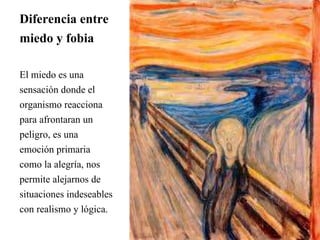 Diferencia entre
miedo y fobia
El miedo es una
sensación donde el
organismo reacciona
para afrontaran un
peligro, es una
emoción primaria
como la alegría, nos
permite alejarnos de
situaciones indeseables
con realismo y lógica.
 