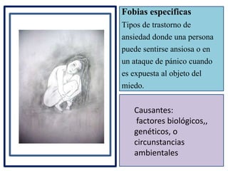 Fobias especificas
Tipos de trastorno de
ansiedad donde una persona
puede sentirse ansiosa o en
un ataque de pánico cuando
es expuesta al objeto del
miedo.
Causantes:
factores biológicos,,
genéticos, o
circunstancias
ambientales
 