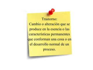 Trastorno:
Cambio o alteración que se
produce en la esencia o las
características permanentes
que conforman una cosa o en
el desarrollo normal de un
proceso.
 