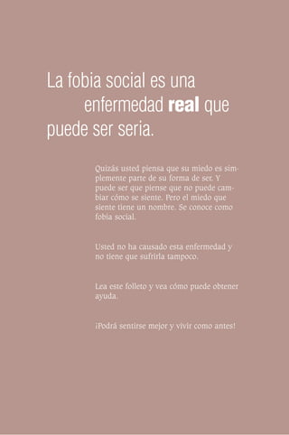 La fobia social es una
     enfermedad real que
puede ser seria.
      Quizás usted piensa que su miedo es sim-
      plemente parte de su forma de ser. Y
      puede ser que piense que no puede cam-
      biar cómo se siente. Pero el miedo que
      siente tiene un nombre. Se conoce como
      fobia social.


      Usted no ha causado esta enfermedad y
      no tiene que sufrirla tampoco.


      Lea este folleto y vea cómo puede obtener
      ayuda.


      ¡Podrá sentirse mejor y vivir como antes!
 