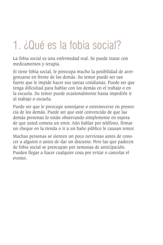 1. ¿Qué es la fobia social?
La fobia social es una enfermedad real. Se puede tratar con
medicamentos y terapia.
Si tiene fobia social, le preocupa mucho la posibilidad de aver-
gonzarse en frente de los demás. Su temor puede ser tan
fuerte que le impide hacer sus tareas cotidianas. Puede ser que
tenga dificultad para hablar con los demás en el trabajo o en
la escuela. Su temor puede ocasionalmente hasta impedirle ir
al trabajo o escuela.
Puede ser que le preocupe sonrojarse o estremecerse en presen-
cia de los demás. Puede ser que esté convencido de que las
demás personas lo están observando simplemente en espera
de que usted cometa un error. Aún hablar por teléfono, firmar
un cheque en la tienda o ir a un baño público le causan temor.
Muchas personas se sienten un poco nerviosas antes de cono-
cer a alguien o antes de dar un discurso. Pero las que padecen
de fobia social se preocupan por semanas de anticipación.
Pueden llegar a hacer cualquier cosa por evitar o cancelar el
evento.
 