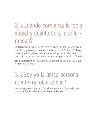 2. ¿Cuándo comienza la fobia
social y cuánto dura la enfer-
medad?
La fobia social usualmente comienza en la niñez o adolescen-
cia. Es muy raro que comience antes de los 25 años. Cualquier
persona puede padecer de fobia social, pero es más común en
las mujeres que en los hombres. A veces puede ser hereditario.
Sin tratamiento, la fobia social puede durar por muchos años
o aún toda la vida.



3. ¿Soy yo la única persona
que tiene fobia social?
No. No está sola. En un año, al menos 5.3 millones de per-
sonas en los Estados Unidos tienen fobia social.
 