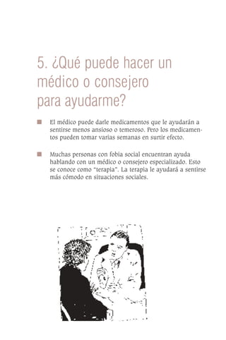 5. ¿Qué puede hacer un
médico o consejero
para ayudarme?
I   El médico puede darle medicamentos que le ayudarán a
    sentirse menos ansioso o temeroso. Pero los medicamen-
    tos pueden tomar varias semanas en surtir efecto.

I   Muchas personas con fobia social encuentran ayuda
    hablando con un médico o consejero especializado. Esto
    se conoce como “terapia”. La terapia le ayudará a sentirse
    más cómodo en situaciones sociales.
 