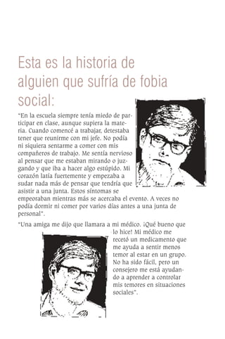 Esta es la historia de
alguien que sufría de fobia
social:
“En la escuela siempre tenía miedo de par-
ticipar en clase, aunque supiera la mate-
ria. Cuando comencé a trabajar, detestaba
tener que reunirme con mi jefe. No podía
ni siquiera sentarme a comer con mis
compañeros de trabajo. Me sentía nervioso
al pensar que me estaban mirando o juz-
gando y que iba a hacer algo estúpido. Mi
corazón latía fuertemente y empezaba a
sudar nada más de pensar que tendría que
asistir a una junta. Estos síntomas se
empeoraban mientras más se acercaba el evento. A veces no
podía dormir ni comer por varios días antes a una junta de
personal”.
“Una amiga me dijo que llamara a mi médico. ¡Qué bueno que
                                 lo hice! Mi médico me
                                 recetó un medicamento que
                                 me ayuda a sentir menos
                                 temor al estar en un grupo.
                                 No ha sido fácil, pero un
                                 consejero me está ayudan-
                                 do a aprender a controlar
                                 mis temores en situaciones
                                 sociales”.
 