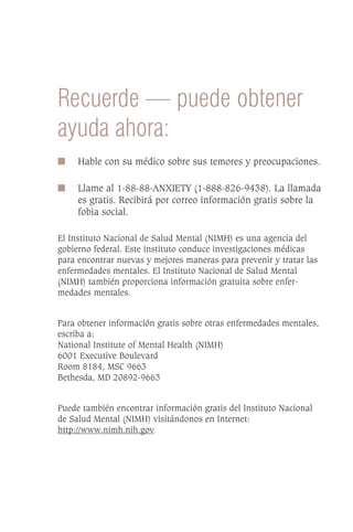 Recuerde — puede obtener
ayuda ahora:
I    Hable con su médico sobre sus temores y preocupaciones.

I    Llame al 1-88-88-ANXIETY (1-888-826-9438). La llamada
     es gratis. Recibirá por correo información gratis sobre la
     fobia social.

El Instituto Nacional de Salud Mental (NIMH) es una agencia del
gobierno federal. Este instituto conduce investigaciones médicas
para encontrar nuevas y mejores maneras para prevenir y tratar las
enfermedades mentales. El Instituto Nacional de Salud Mental
(NIMH) también proporciona información gratuita sobre enfer-
medades mentales.


Para obtener información gratis sobre otras enfermedades mentales,
escriba a:
National Institute of Mental Health (NIMH)
6001 Executive Boulevard
Room 8184, MSC 9663
Bethesda, MD 20892-9663


Puede también encontrar información gratis del Instituto Nacional
de Salud Mental (NIMH) visitándonos en Internet:
http://www.nimh.nih.gov
 