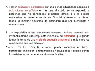 A. Temor  acusado y persistente  por una o más situaciones sociales o  actuaciones en público  en las que el sujeto se ve expuesto a personas que no pertenecen al ámbito familiar o a la posible evaluación por parte de los demás. El individuo teme actuar de un modo (o mostrar síntomas de ansiedad) que sea humillante o embarazoso. B. La exposición a las situaciones sociales temidas provoca casi invariablemente una respuesta inmediata de  ansiedad , que puede tomar la forma de una  crisis de angustia situacional  o más o menos relacionada con una situación. Nota:  En los   niños la ansiedad puede traducirse en lloros, berrinches, inhibición o retraimiento en situaciones sociales donde los asistentes no pertenecen al marco familiar.  
