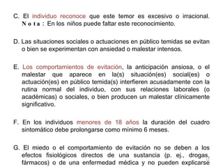 C. El  individuo reconoce  que este temor es excesivo o irracional.  Nota:  En los   niños puede faltar este reconocimiento. D. Las situaciones sociales o actuaciones en público temidas se evitan o bien se experimentan con ansiedad o malestar intensos. E.  Los comportamientos de evitación , la anticipación ansiosa, o el malestar que aparece en la(s) situación(es) social(es) o actuación(es) en público temida(s) interfieren acusadamente con la rutina normal del individuo, con sus relaciones laborales (o académicas) o sociales, o bien producen un malestar clínicamente significativo. F. En los individuos  menores de 18 años  la duración del cuadro sintomático debe prolongarse como mínimo 6 meses. G. El miedo o el comportamiento de evitación no se deben a los efectos fisiológicos directos de una sustancia (p. ej., drogas, fármacos) o de una enfermedad médica y no pueden explicarse mejor por la presencia de otro trastorno metal (p. ej., trastorno de angustia con o sin agorafobia) 