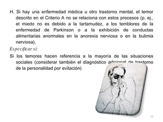 H. Si hay una enfermedad médica u otro trastorno mental, el temor descrito en el Criterio A no se relaciona con estos procesos (p. ej., el miedo no es debido a la tartamudez, a los temblores de la enfermedad de Parkinson o a la exhibición de conductas alimentarias anormales en la anorexia nerviosa o en la bulimia nerviosa). Especificar si: Si los temores hacen referencia a la mayoría de las situaciones sociales (considerar también el diagnóstico adicional de trastorno de la personalidad por evitación) 