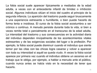 La fobia social suele aparecer típicamente a mediados de la edad adulta, a veces con el antecedente infantil de timidez o inhibición social. Algunos individuos sitúan el inicio del cuadro al principio de la segunda infancia. La aparición del trastorno puede seguir bruscamente a una experiencia estresante o humillante, o bien puede hacerlo de forma lenta e insidiosa. El curso de la fobia social acostumbra a ser crónico o continuo. A menudo persiste durante toda la vida, si bien a veces remite total o parcialmente en el transcurso de la edad adulta. La intensidad del trastorno y sus consecuencias en la actividad diaria del individuo dependen rincipalmente de los acontecimientos vitales estresantes y de las exigencias sociales del lugar o la profesión. Por ejemplo, la fobia social puede disminuir cuando el individuo que siente temor por las citas con las chicas logra casarse y volver a aparecer con toda su intensidad si aquél se queda viudo. A veces la fobia social aparece por primera vez cuando el individuo obtiene un ascenso en el trabajo que le obliga, por ejemplo, a hablar a menudo ante el público, cuando nunca antes se había visto en la necesidad de tener que hacerlo.  