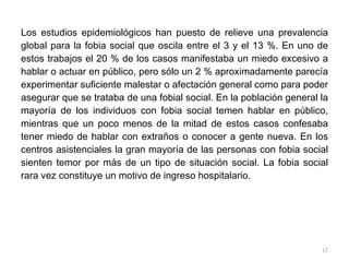Los estudios epidemiológicos han puesto de relieve una prevalencia global para la fobia social que oscila entre el 3 y el 13 %. En uno de estos trabajos el 20 % de los casos manifestaba un miedo excesivo a hablar o actuar en público, pero sólo un 2 % aproximadamente parecía experimentar suficiente malestar o afectación general como para poder asegurar que se trataba de una fobial social. En la población general la mayoría de los individuos con fobia social temen hablar en público, mientras que un poco menos de la mitad de estos casos confesaba tener miedo de hablar con extraños o conocer a gente nueva. En los centros asistenciales la gran mayoría de las personas con fobia social sienten temor por más de un tipo de situación social. La fobia social rara vez constituye un motivo de ingreso hospitalario.  