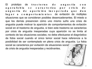 El prototipo de  trastorno de angustia con agorafobia se caracteriza por crisis de angustia de aparición inesperada que dan lugar a comportamientos  de evitación de múltiples situaciones que se consideran posibles desencadenantes. El miedo a que los demás presencien cómo uno mismo sufre una crisis de angustia puede motivar la aparición de comportamientos de evitación social en el trastorno de angustia, si bien este trastorno se caracteriza por crisis de angustia inesperadas cuya aparición no se limita al contexto de las situaciones sociales; no debe efectuarse el diagnóstico de fobia social cuando el único temor social hace referencia a la posibilidad de ser contemplado en plena crisis de angustia. La fobia social se caracteriza por evitación de situaciones sociales en ausencia de crisis de angustia inesperadas y recidivantes. 